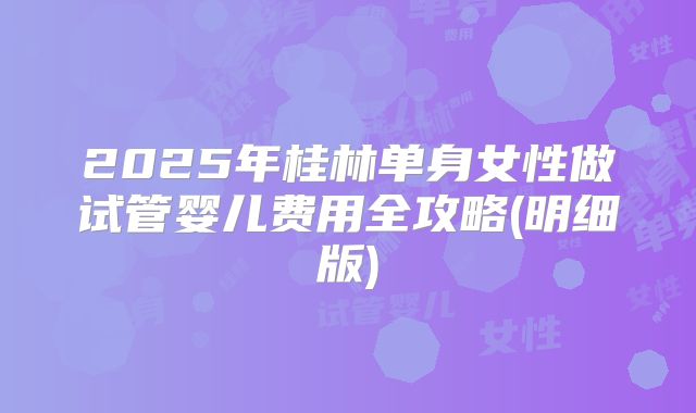 2025年桂林单身女性做试管婴儿费用全攻略(明细版)