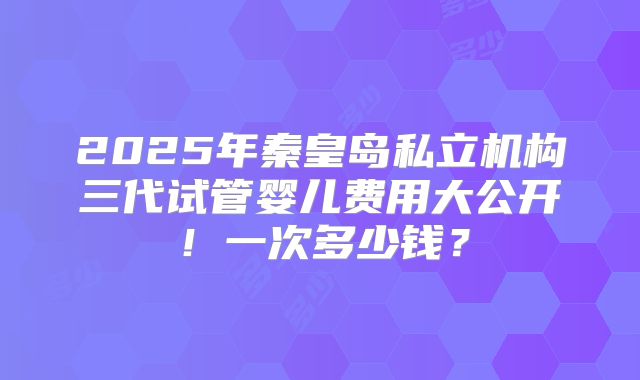2025年秦皇岛私立机构三代试管婴儿费用大公开！一次多少钱？