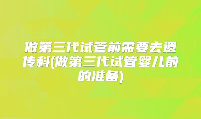 做第三代试管前需要去遗传科(做第三代试管婴儿前的准备)