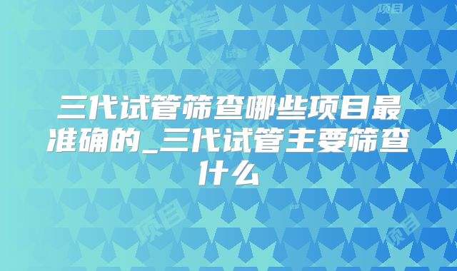 三代试管筛查哪些项目最准确的_三代试管主要筛查什么