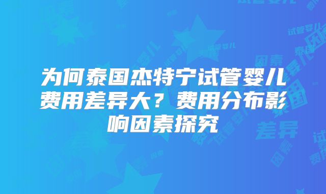 为何泰国杰特宁试管婴儿费用差异大？费用分布影响因素探究