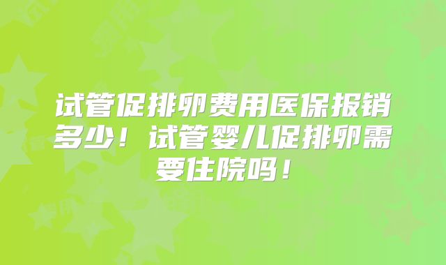 试管促排卵费用医保报销多少!试管婴儿促排卵需要住院吗!
