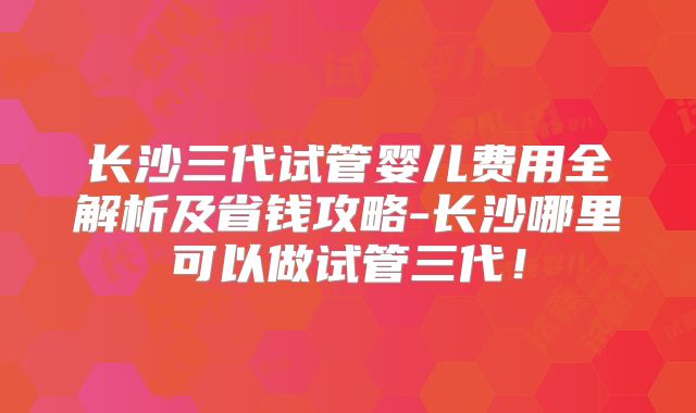长沙三代试管婴儿费用全解析及省钱攻略-长沙哪里可以做试管三代！