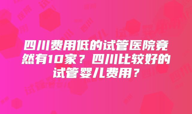 四川费用低的试管医院竟然有10家?四川比较好的试管婴儿费用?