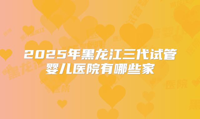 2025年黑龙江三代试管婴儿医院有哪些家
