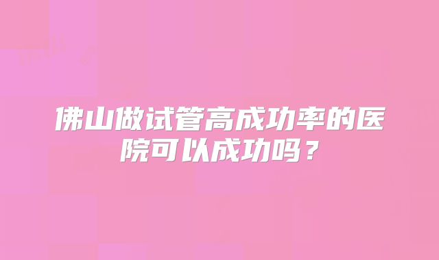 佛山做试管高成功率的医院可以成功吗？