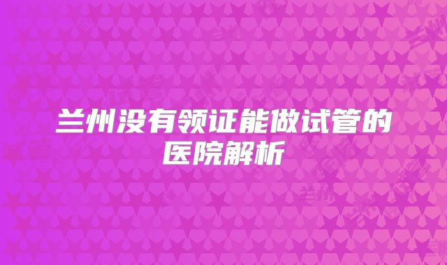 兰州没有领证能做试管的医院解析