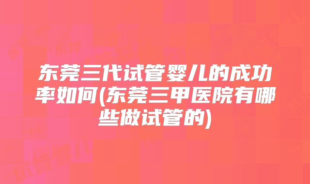 东莞三代试管婴儿的成功率如何(东莞三甲医院有哪些做试管的)