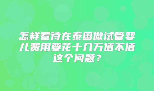 怎样看待在泰国做试管婴儿费用要花十几万值不值这个问题?