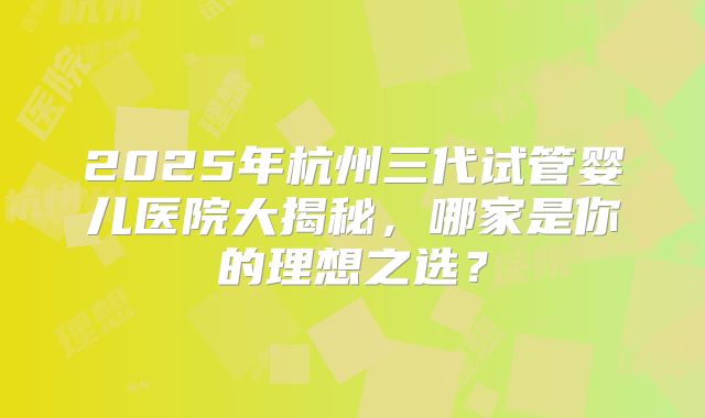 2025年杭州三代试管婴儿医院大揭秘，哪家是你的理想之选？