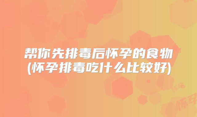 帮你先排毒后怀孕的食物(怀孕排毒吃什么比较好)