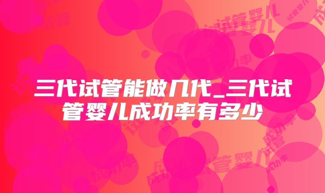 三代试管能做几代_三代试管婴儿成功率有多少