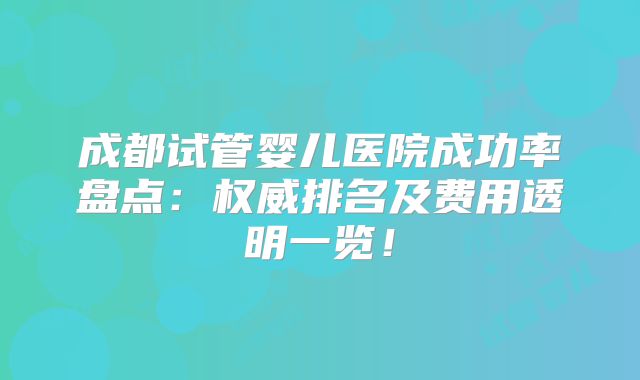 成都试管婴儿医院成功率盘点:权威排名及费用透明一览!