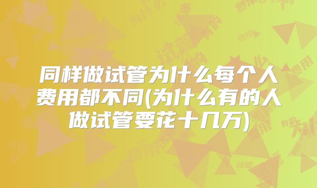 同样做试管为什么每个人费用都不同(为什么有的人做试管要花十几万)