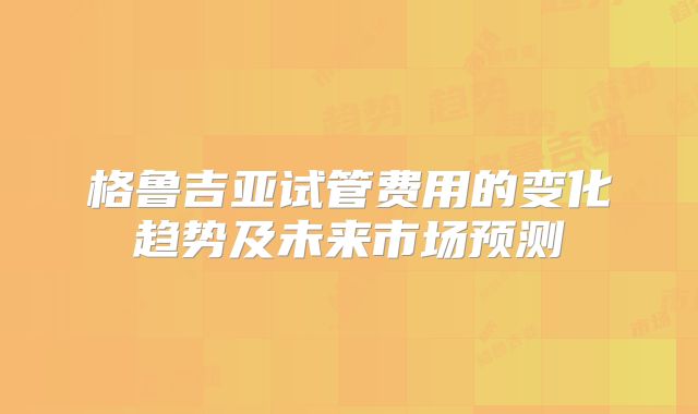 格鲁吉亚试管费用的变化趋势及未来市场预测