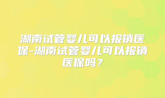 湖南试管婴儿可以报销医保-湖南试管婴儿可以报销医保吗？
