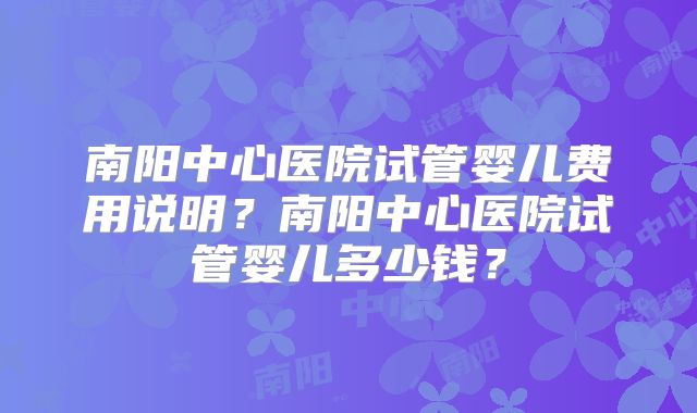 南阳中心医院试管婴儿费用说明?南阳中心医院试管婴儿多少钱?