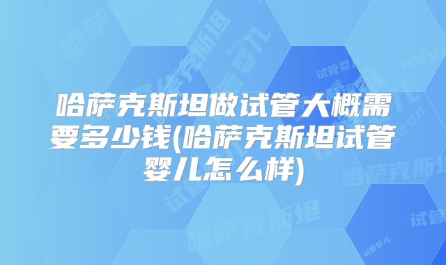 哈萨克斯坦做试管大概需要多少钱(哈萨克斯坦试管婴儿怎么样)