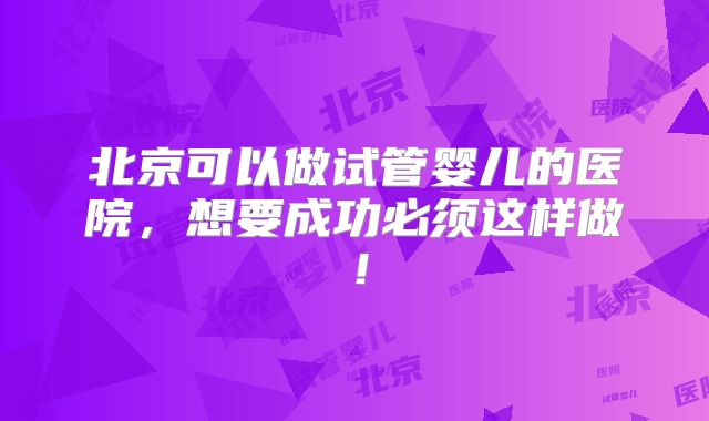 北京可以做试管婴儿的医院,想要成功必须这样做!