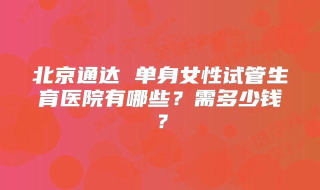 北京通达 单身女性试管生育医院有哪些?需多少钱?