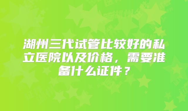 湖州三代试管比较好的私立医院以及价格，需要准备什么证件？