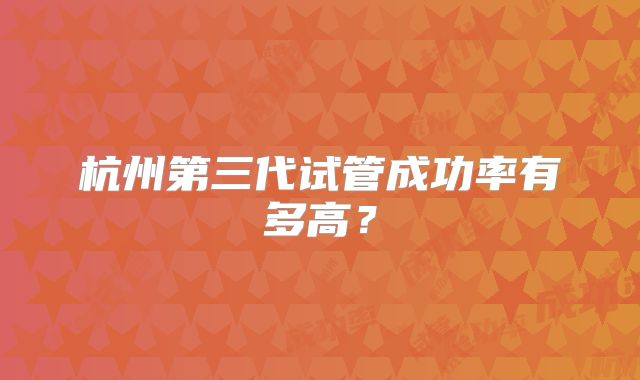 杭州第三代试管成功率有多高？