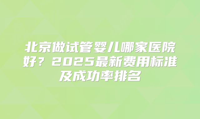 北京做试管婴儿哪家医院好？2025最新费用标准及成功率排名