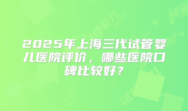 2025年上海三代试管婴儿医院评价,哪些医院口碑比较好?