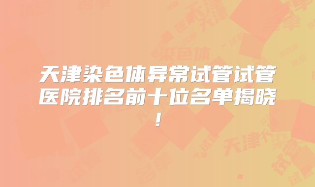 天津染色体异常试管试管医院排名前十位名单揭晓!