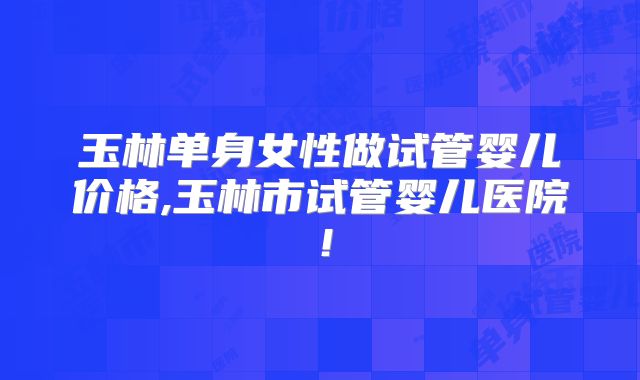 玉林单身女性做试管婴儿价格,玉林市试管婴儿医院！