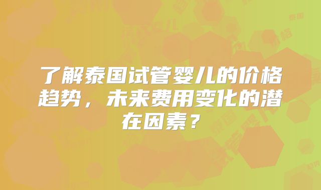 了解泰国试管婴儿的价格趋势,未来费用变化的潜在因素?