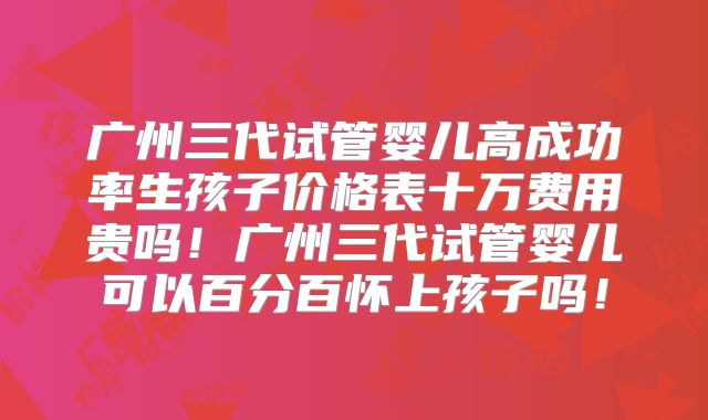 广州三代试管婴儿高成功率生孩子价格表十万费用贵吗！广州三代试管婴儿可以百分百怀上孩子吗！