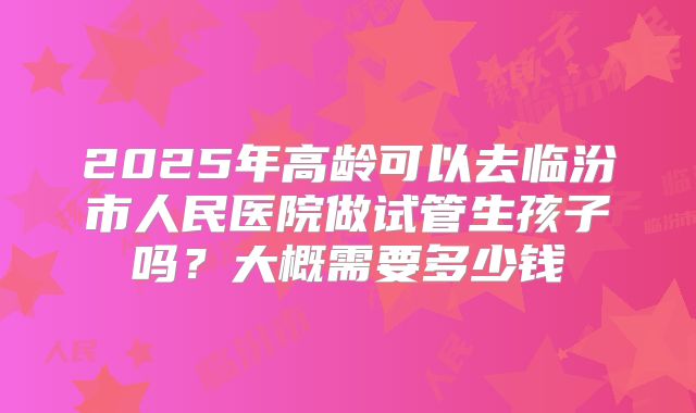 2025年高龄可以去临汾市人民医院做试管生孩子吗?大概需要多少钱