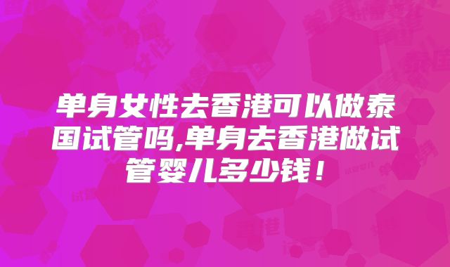 单身女性去香港可以做泰国试管吗,单身去香港做试管婴儿多少钱！