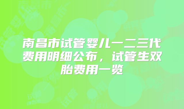 南昌市试管婴儿一二三代费用明细公布,试管生双胎费用一览