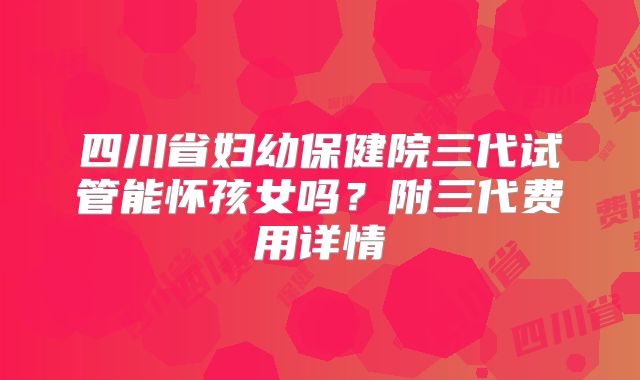 四川省妇幼保健院三代试管能怀孩女吗？附三代费用详情