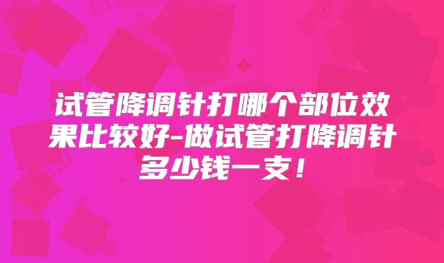 试管降调针打哪个部位效果比较好-做试管打降调针多少钱一支！