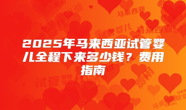2025年马来西亚试管婴儿全程下来多少钱？费用指南