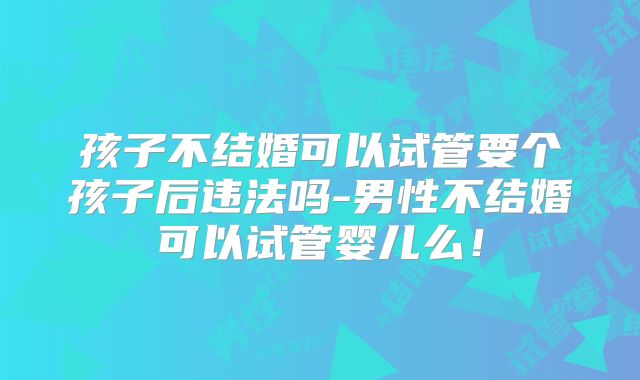 孩子不结婚可以试管要个孩子后违法吗-男性不结婚可以试管婴儿么！