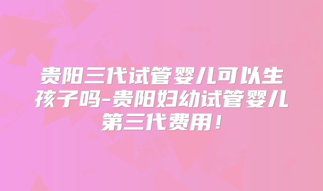 贵阳三代试管婴儿可以生孩子吗-贵阳妇幼试管婴儿第三代费用！