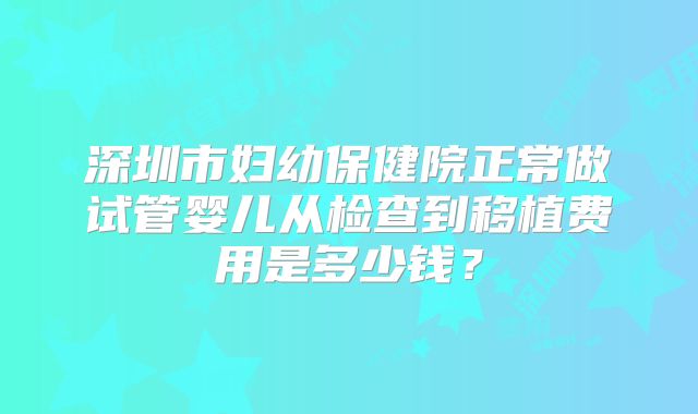 深圳市妇幼保健院正常做试管婴儿从检查到移植费用是多少钱？