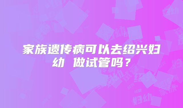 家族遗传病可以去绍兴妇幼 做试管吗？