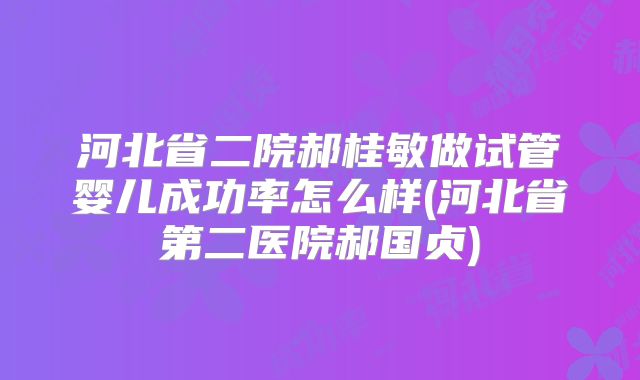 河北省二院郝桂敏做试管婴儿成功率怎么样(河北省第二医院郝国贞)