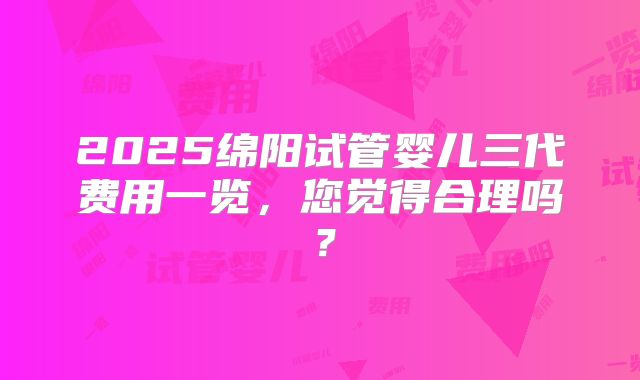 2025绵阳试管婴儿三代费用一览，您觉得合理吗？