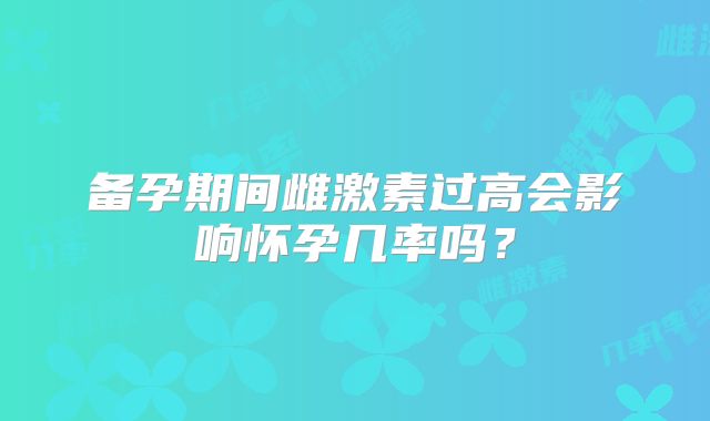 备孕期间雌激素过高会影响怀孕几率吗？
