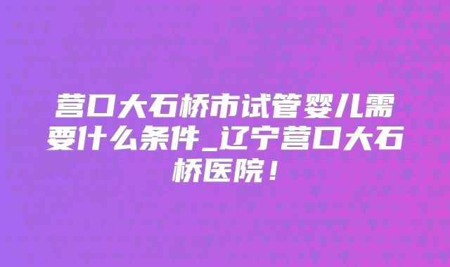 营口大石桥市试管婴儿需要什么条件_辽宁营口大石桥医院！