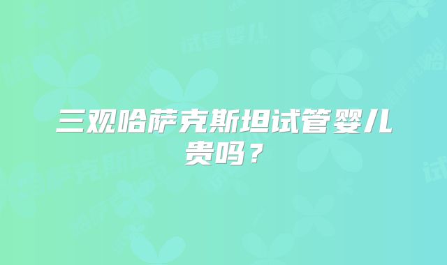 三观哈萨克斯坦试管婴儿贵吗？