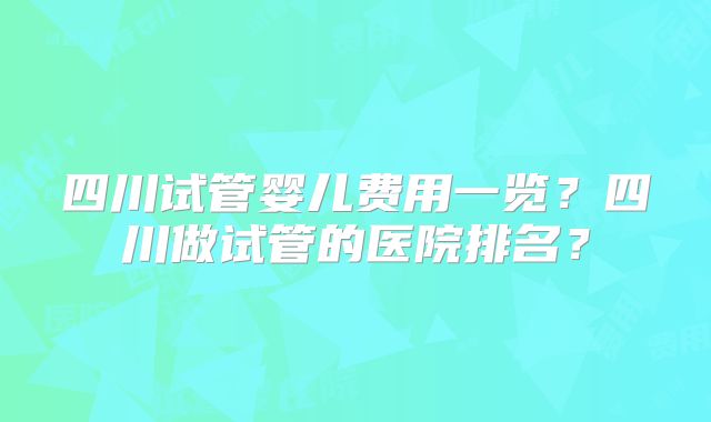 四川试管婴儿费用一览?四川做试管的医院排名?
