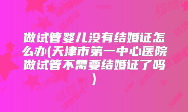 做试管婴儿没有结婚证怎么办(天津市第一中心医院做试管不需要结婚证了吗)
