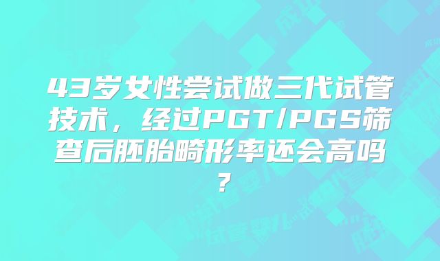 43岁女性尝试做三代试管技术，经过PGT/PGS筛查后胚胎畸形率还会高吗？